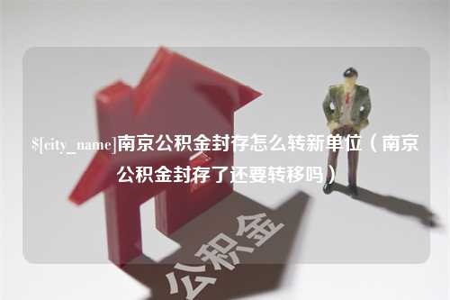 丹东南京公积金封存怎么转新单位（南京公积金封存了还要转移吗）