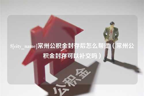 丹东常州公积金封存后怎么帮提（常州公积金封存可以补交吗）